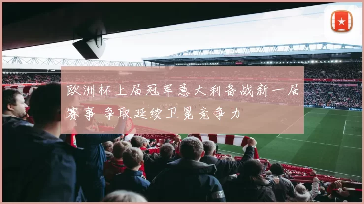 欧洲杯上届冠军意大利备战新一届赛事 争取延续卫冕竞争力