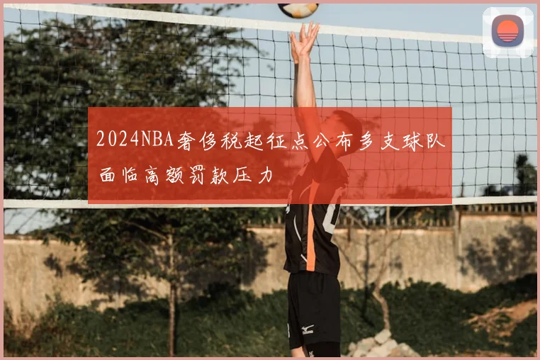 2024NBA奢侈税起征点公布多支球队面临高额罚款压力