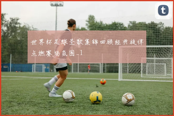 世界杯足球圣歌集锦回顾经典旋律点燃赛场氛围_1