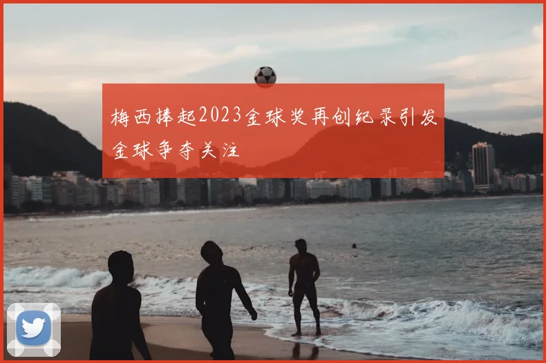 梅西捧起2023金球奖再创纪录引发金球争夺关注