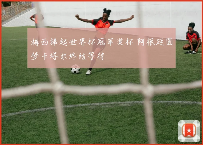梅西捧起世界杯冠军奖杯 阿根廷圆梦卡塔尔终结等待