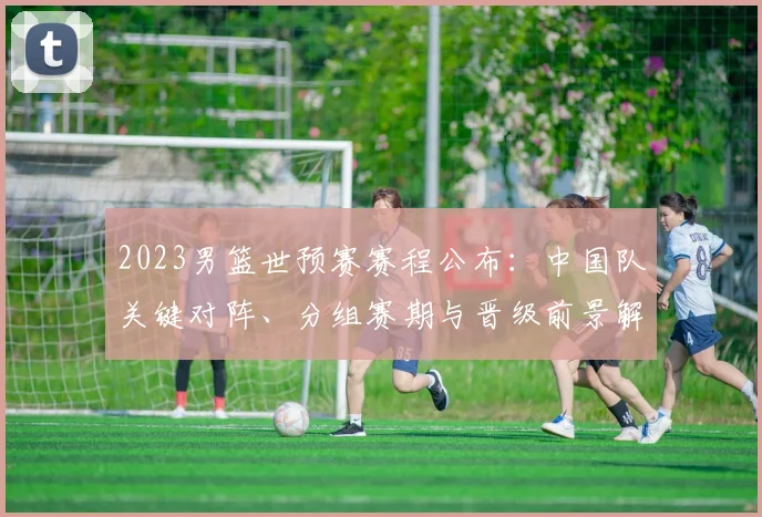2023男篮世预赛赛程公布：中国队关键对阵、分组赛期与晋级前景解析