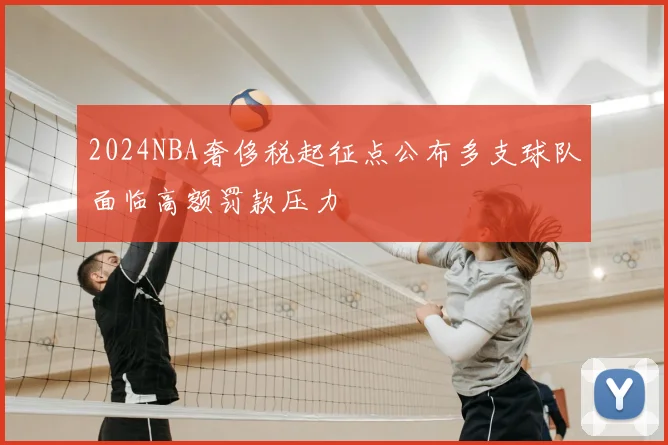 2024NBA奢侈税起征点公布多支球队面临高额罚款压力