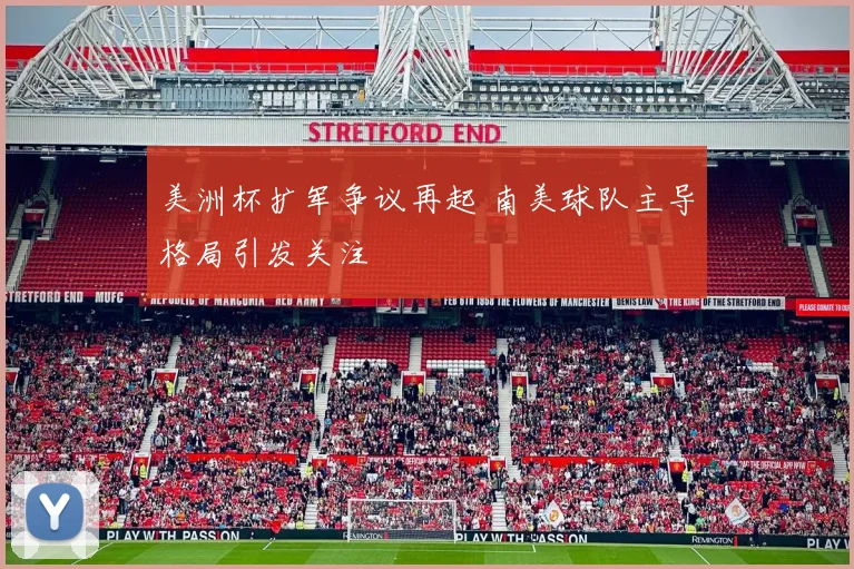 美洲杯扩军争议再起 南美球队主导格局引发关注