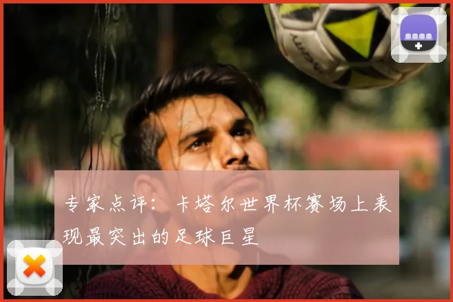 专家点评:卡塔尔世界杯赛场上表现最突出的足球巨星