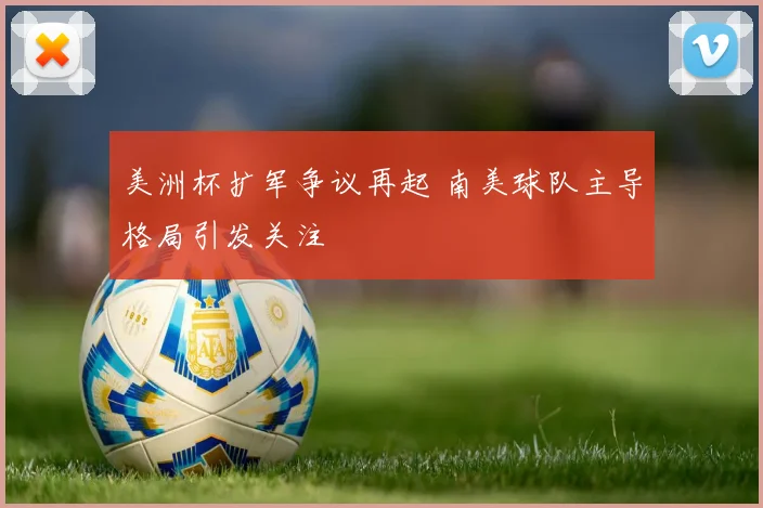 美洲杯扩军争议再起 南美球队主导格局引发关注