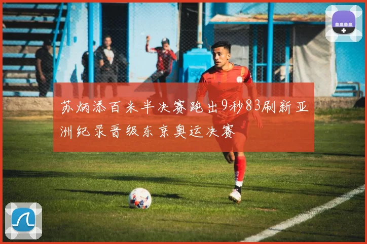 苏炳添百米半决赛跑出9秒83刷新亚洲纪录晋级东京奥运决赛