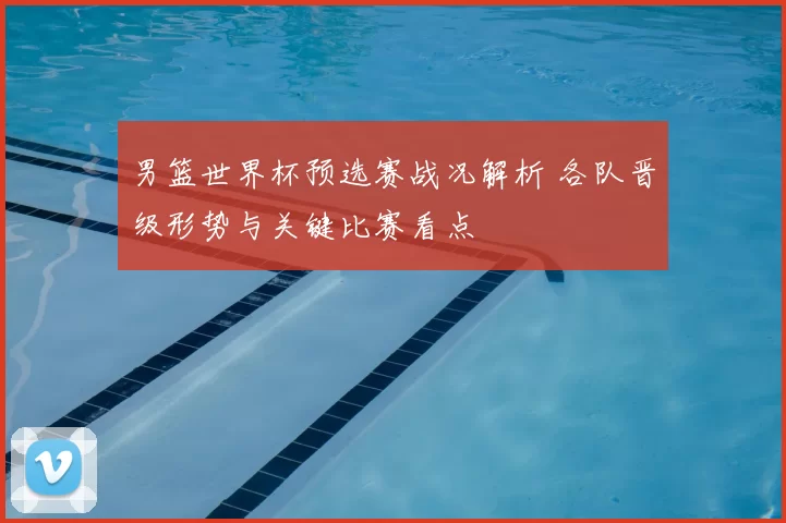男篮世界杯预选赛战况解析 各队晋级形势与关键比赛看点