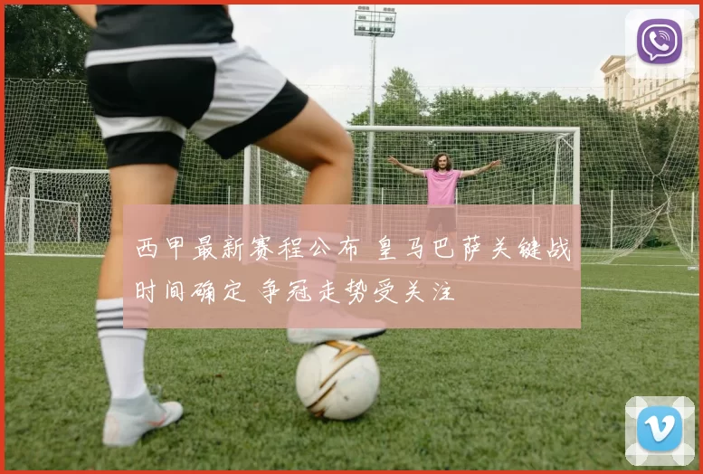西甲最新赛程公布 皇马巴萨关键战时间确定 争冠走势受关注
