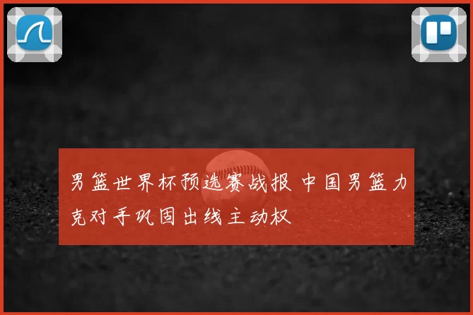 男篮世界杯预选赛战报 中国男篮力克对手巩固出线主动权