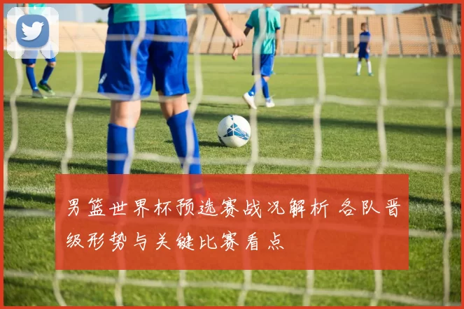 男篮世界杯预选赛战况解析 各队晋级形势与关键比赛看点