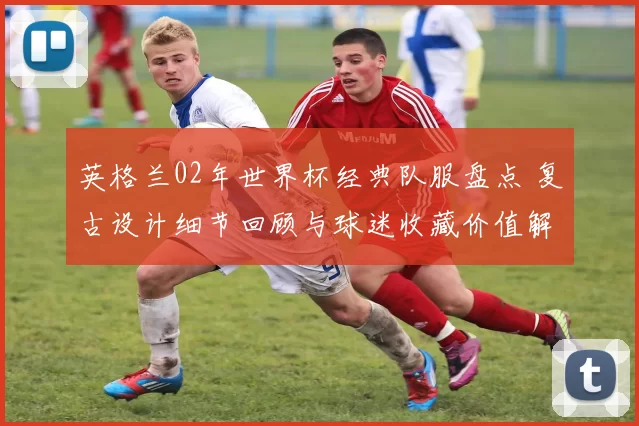 英格兰02年世界杯经典队服盘点 复古设计细节回顾与球迷收藏价值解析
