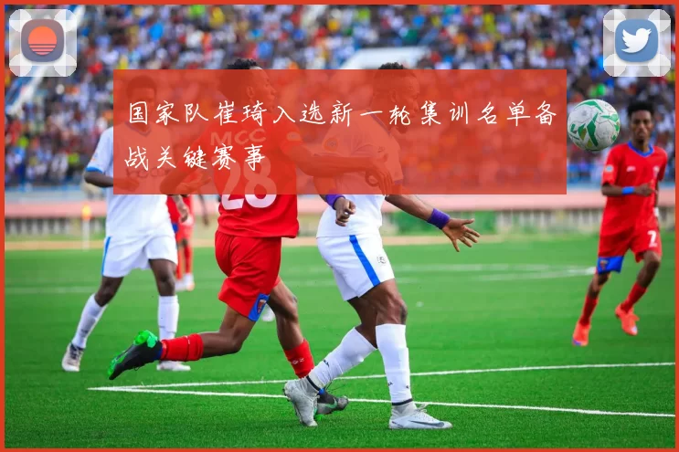 国家队崔琦入选新一轮集训名单备战关键赛事