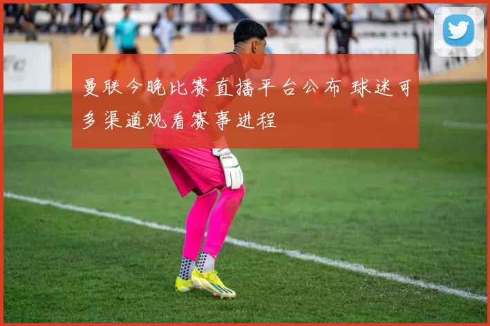 曼联今晚比赛直播平台公布 球迷可多渠道观看赛事进程