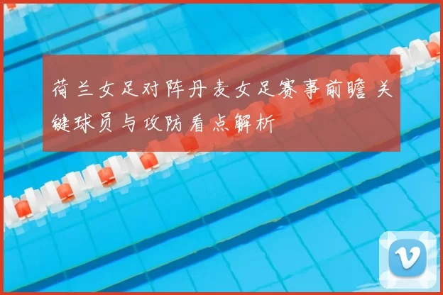 荷兰女足对阵丹麦女足赛事前瞻 关键球员与攻防看点解析