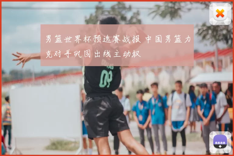 男篮世界杯预选赛战报 中国男篮力克对手巩固出线主动权