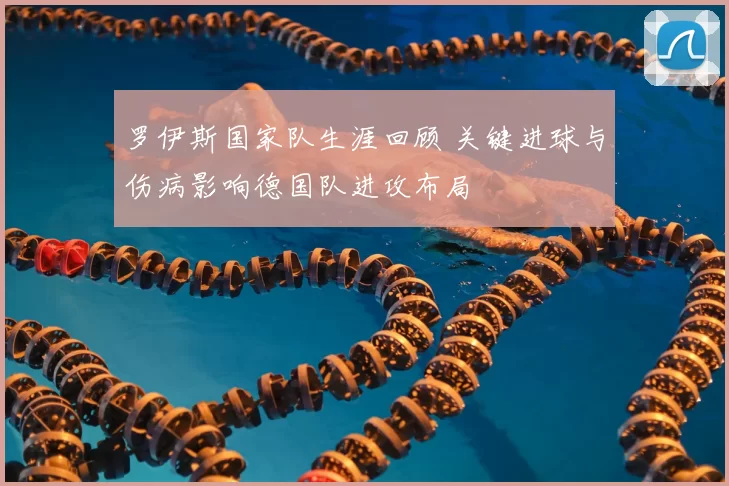 罗伊斯国家队生涯回顾 关键进球与伤病影响德国队进攻布局